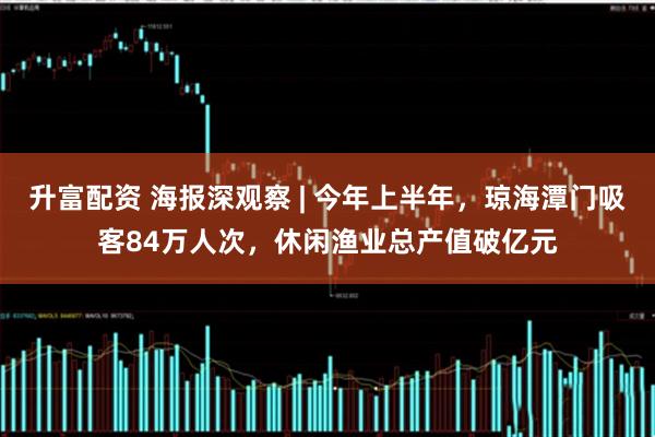 升富配资 海报深观察 | 今年上半年，琼海潭门吸客84万人次，休闲渔业总产值破亿元
