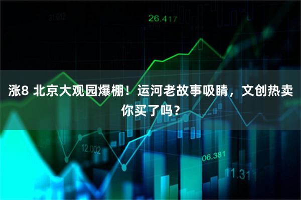 涨8 北京大观园爆棚！运河老故事吸睛，文创热卖你买了吗？