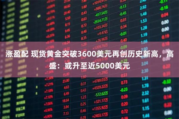 涨盈配 现货黄金突破3600美元再创历史新高，高盛：或升至近5000美元