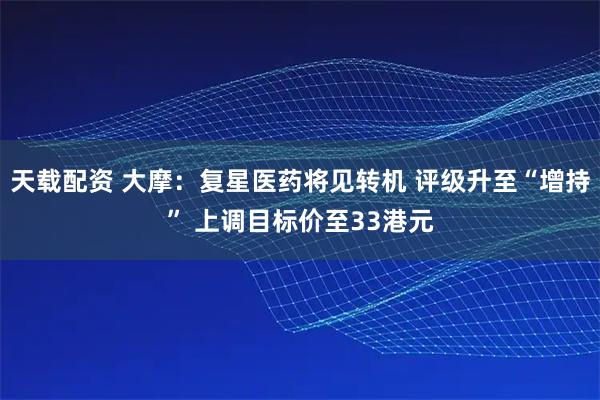 天载配资 大摩：复星医药将见转机 评级升至“增持” 上调目标价至33港元