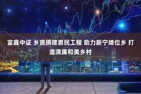 富鑫中证 乡贤捐建惠民工程 助力新宁靖位乡 打造清廉和美乡村
