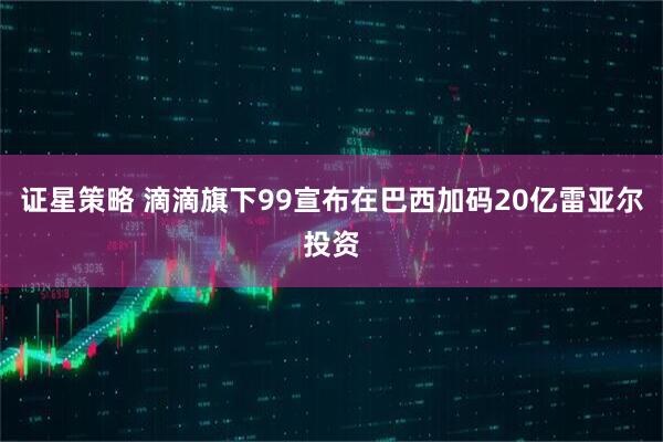 证星策略 滴滴旗下99宣布在巴西加码20亿雷亚尔投资