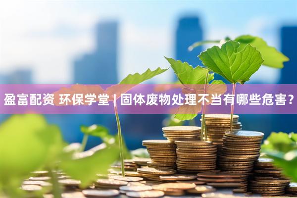 盈富配资 环保学堂 | 固体废物处理不当有哪些危害？