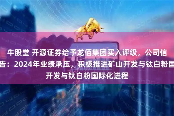 牛股堂 开源证券给予龙佰集团买入评级，公司信息更新报告：2024年业绩承压，积极推进矿山开发与钛白粉国际化进程