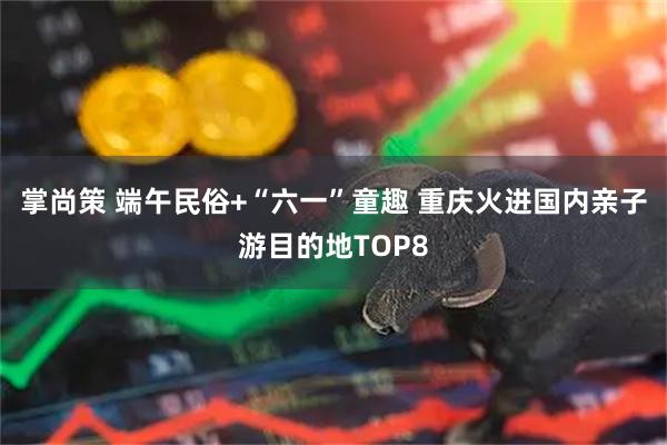 掌尚策 端午民俗+“六一”童趣 重庆火进国内亲子游目的地TOP8