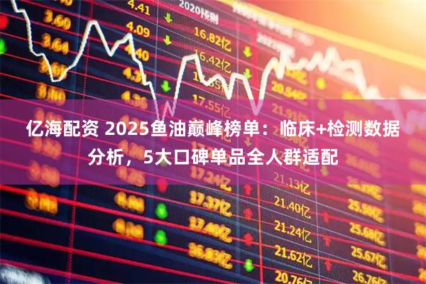 亿海配资 2025鱼油巅峰榜单：临床+检测数据分析，5大口碑单品全人群适配