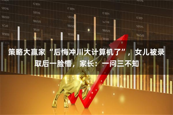 策略大赢家 “后悔冲川大计算机了”，女儿被录取后一脸懵，家长：一问三不知