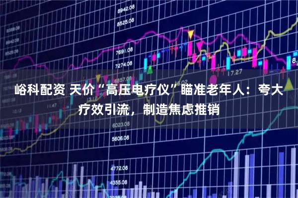 峪科配资 天价“高压电疗仪”瞄准老年人：夸大疗效引流，制造焦虑推销