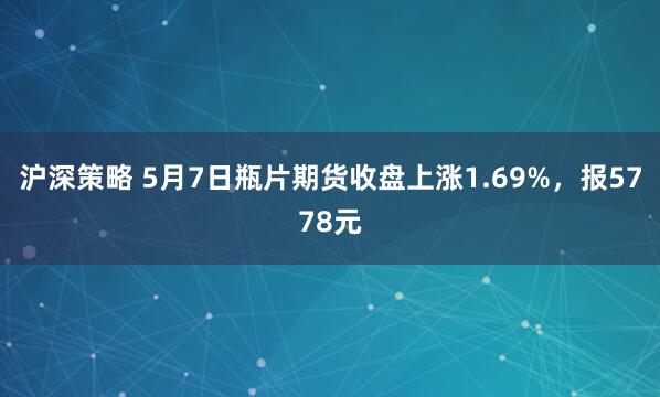 沪深策略 5月7日瓶片期货收盘上涨1.69%，报5778元
