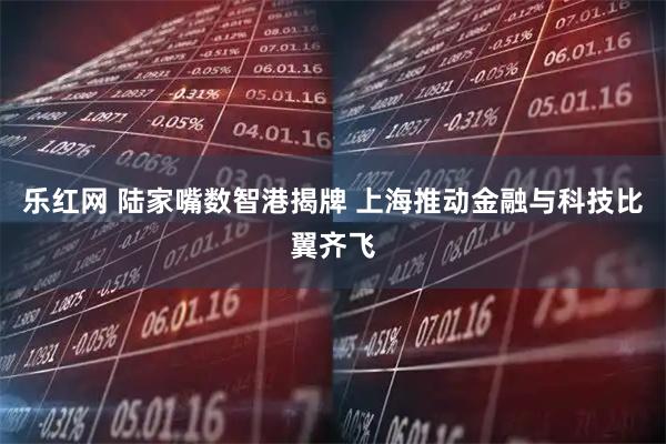 乐红网 陆家嘴数智港揭牌 上海推动金融与科技比翼齐飞