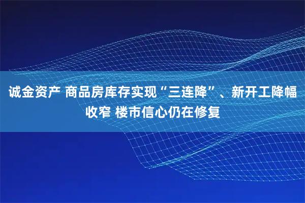诚金资产 商品房库存实现“三连降”、新开工降幅收窄 楼市信心仍在修复
