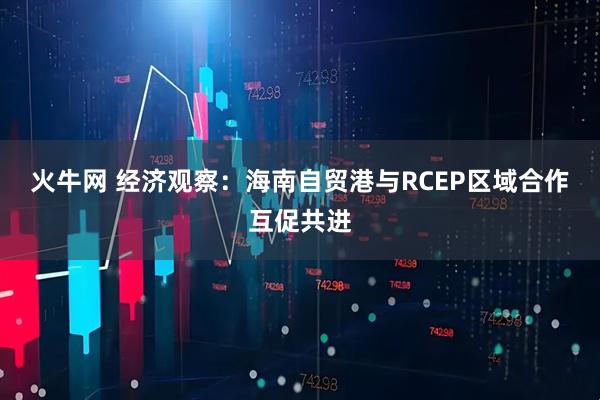 火牛网 经济观察：海南自贸港与RCEP区域合作互促共进