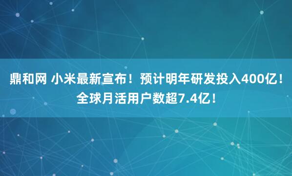 鼎和网 小米最新宣布！预计明年研发投入400亿！全球月活用户数超7.4亿！
