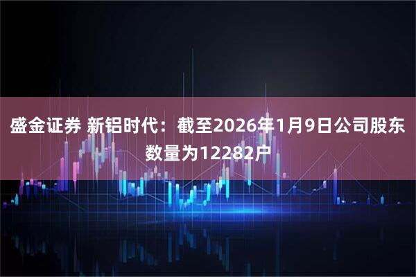 盛金证券 新铝时代：截至2026年1月9日公司股东数量为12282户