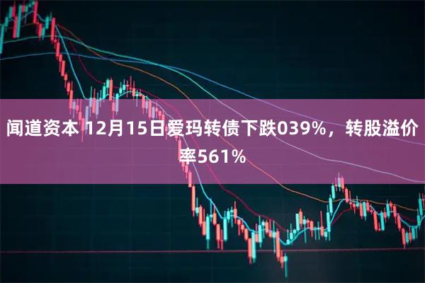 闻道资本 12月15日爱玛转债下跌039%，转股溢价率561%