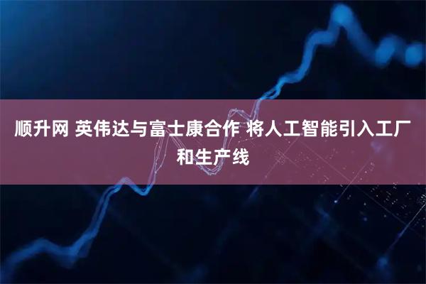 顺升网 英伟达与富士康合作 将人工智能引入工厂和生产线