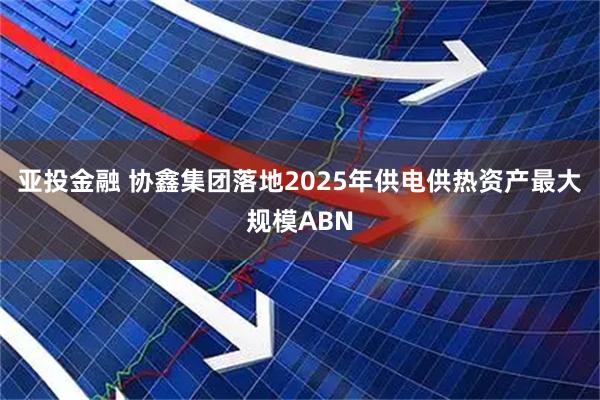 亚投金融 协鑫集团落地2025年供电供热资产最大规模ABN