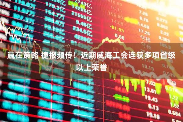 赢在策略 捷报频传！近期威海工会连获多项省级以上荣誉