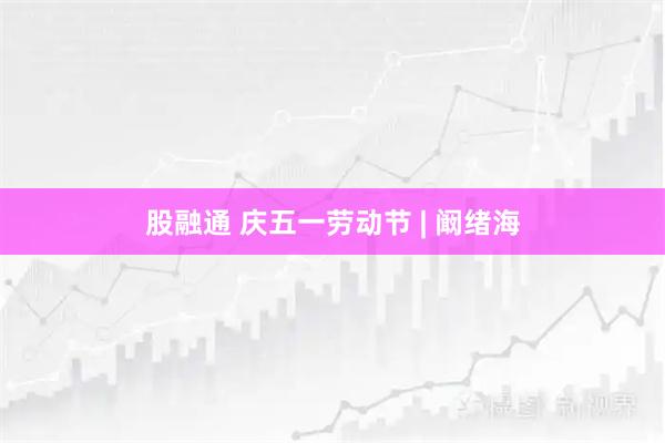 股融通 庆五一劳动节 | 阚绪海