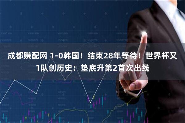 成都赚配网 1-0韩国！结束28年等待！世界杯又1队创历史：垫底升第2首次出线