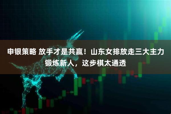 申银策略 放手才是共赢！山东女排放走三大主力锻炼新人，这步棋太通透
